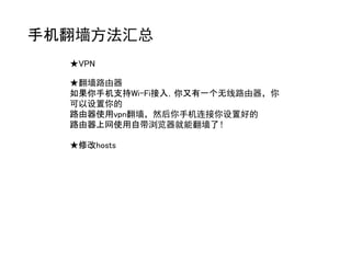 手机翻墙方法汇总
  ★VPN

  ★翻墙路由器
  如果你手机支持Wi-Fi接入，你又有一个无线路由器，你
  可以设置你的
  路由器使用vpn翻墙，然后你手机连接你设置好的
  路由器上网使用自带浏览器就能翻墙了！

  ★修改hosts
 