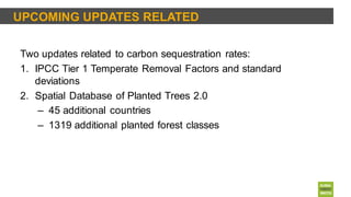UPCOMING UPDATES RELATED
Two updates related to carbon sequestration rates:
1. IPCC Tier 1 Temperate Removal Factors and standard
deviations
2. Spatial Database of Planted Trees 2.0
– 45 additional countries
– 1319 additional planted forest classes
 