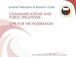 COMMUNICATIONS AND
PUBLIC RELATIONS:
CPR FOR THE FEDERATION
General Federation of Women’s Clubs
GFWC CPR PRESENTATION JUNE 2014, WENDY CARRIKER, 2014-2016 CHAIRMAN 1
 