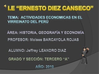 I.E “ERNESTO DIEZ CANSECO” TEMA:  ACTIVIDADES ECONOMICAS EN EL VIRREINATO DEL PERÚ ÁREA: HISTORIA, GEOGRAFÍA Y ECONOMÍA PROFESOR: Moises BARCAYOLA ROJAS ALUMNO: Jeffrey LEANDRO DIAZ GRADO Y SECCIÓN: TERCERO “A” AÑO: 2010 