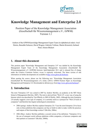 Knowledge Management and Enterprise 2.0
       Position Paper of the Knowledge Management Association
          (Gesellschaft für Wissensmanagement e.V., GfWM)
                              Version 1.1


 Authors of the GfWM Knowledge Management Expert Team (in alphabetical order): Axel
  Dornis, Benedikt Scheerer, David Wagner, Gabriele Vollmar, Martin Kimmich, Gerhard
                                  Peter, Simon Dückert




1. About this document
This position paper "Knowledge Management and Enterprise 2.0" was drafted by the Knowledge
Management Expert Team of the Knowledge Management Association (Gesellschaft für
Wissensmanagement e.V. [GfWM]) between April-September 2011 and is released free of charge
under the Creative Commons licence; re-use is expressly welcomed. The latest version of and
information on further developments are available at http://www.gfwm.de/fachteam.

When quoting the source, please use the following text: "Knowledge Management Association
(Gesellschaft für Wissensmanagement e.V.) (Eds.) (2011): GfWM Position Paper on Knowledge
Management and Enterprise 2.0. Downloaded on dd/mm/yyyy from http://www.gfwm.de/fachteam".


2. Introduction
The term "Enterprise 2.0" was coined in 2007 by Andrew McAfee, an academic at the MIT Sloan
School of Management (McAfee, 2007). The term is derived from "Web 2.0", a new way of using the
Internet which was described by Tim O'Reilly in 2005 (O’Reilly, 2005). Although the term Enterprise
2.0 actually suggests a new type of company, it is currently used as a synonym for "Web 2.0 tools in
companies" and therefore has largely technological connotations:

      2006 (spring): Andrew McAfee explains Enterprise 2.0: "I use the term Enterprise 2.0 to focus
       only on those platforms that companies can buy or build in order to make visible the practices
       and outputs of their knowledge workers" (McAfee, 2006a).

      2006 (May): Andrew McAfee publishes a second version of his definition: "Enterprise 2.0 is
       the use of emergent social software platforms within companies, or between companies and
       their partners or customers" (McAfee, 2006b).

                                                 1
 
