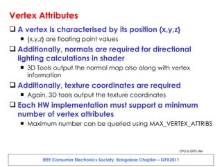 Vertex Attributes A vertex is characterised by its position {x,y,z} {x,y,z} are floating point values Additionally, normals are required for directional lighting calculations in shader 3D Tools output the normal map also along with vertex information Additionally, texture coordinates are required Again, 3D tools output the texture coordinates Each HW implementation must support a minimum number of vertex attributes Maximum number can be queried using MAX_VERTEX_ATTRIBS CPU to GPU xfer 