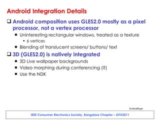 Android Integration Details Android composition uses GLES2.0 mostly as a pixel processor, not a vertex processor Uninteresting rectangular windows, treated as a texture 6 vertices Blending of translucent screens/ buttons/ text 3D (GLES2.0) is natively integrated 3D Live wallpaper backgrounds Video morphing during conferencing (?) Use the NDK Surfaceflinger 