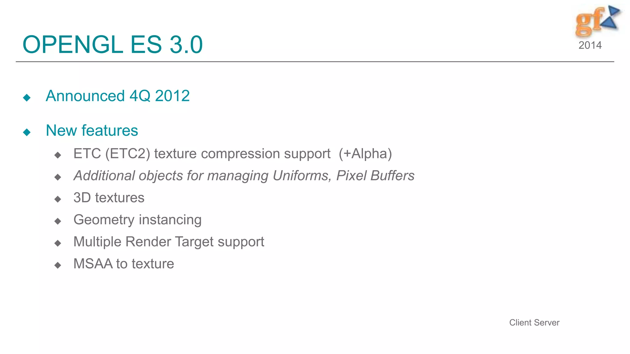 2014OPENGL ES 3.0
 Announced 4Q 2012
 New features
 ETC (ETC2) texture compression support (+Alpha)
 Additional objects for managing Uniforms, Pixel Buffers
 3D textures
 Geometry instancing
 Multiple Render Target support
 MSAA to texture
10
Client Server
 