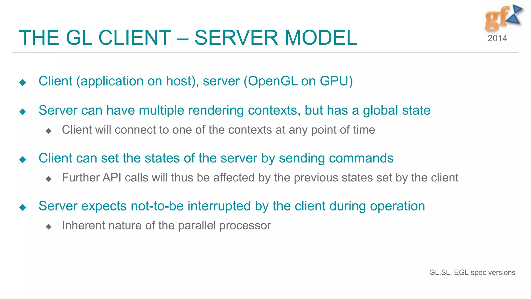 2014THE GL CLIENT – SERVER MODEL
 Client (application on host), server (OpenGL on GPU)
 Server can have multiple rendering contexts, but has a global state
 Client will connect to one of the contexts at any point of time
 Client can set the states of the server by sending commands
 Further API calls will thus be affected by the previous states set by the client
 Server expects not-to-be interrupted by the client during operation
 Inherent nature of the parallel processor
GL,SL, EGL spec versions
 