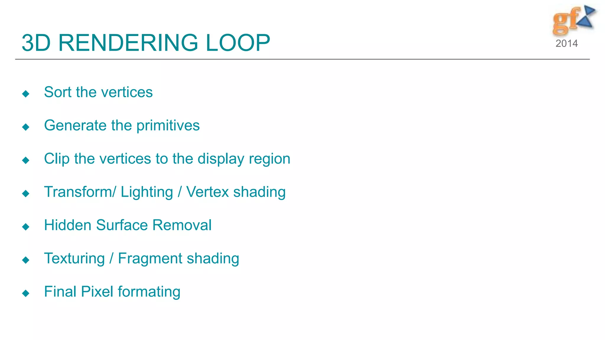 20143D RENDERING LOOP
 Sort the vertices
 Generate the primitives
 Clip the vertices to the display region
 Transform/ Lighting / Vertex shading
 Hidden Surface Removal
 Texturing / Fragment shading
 Final Pixel formating
19
 