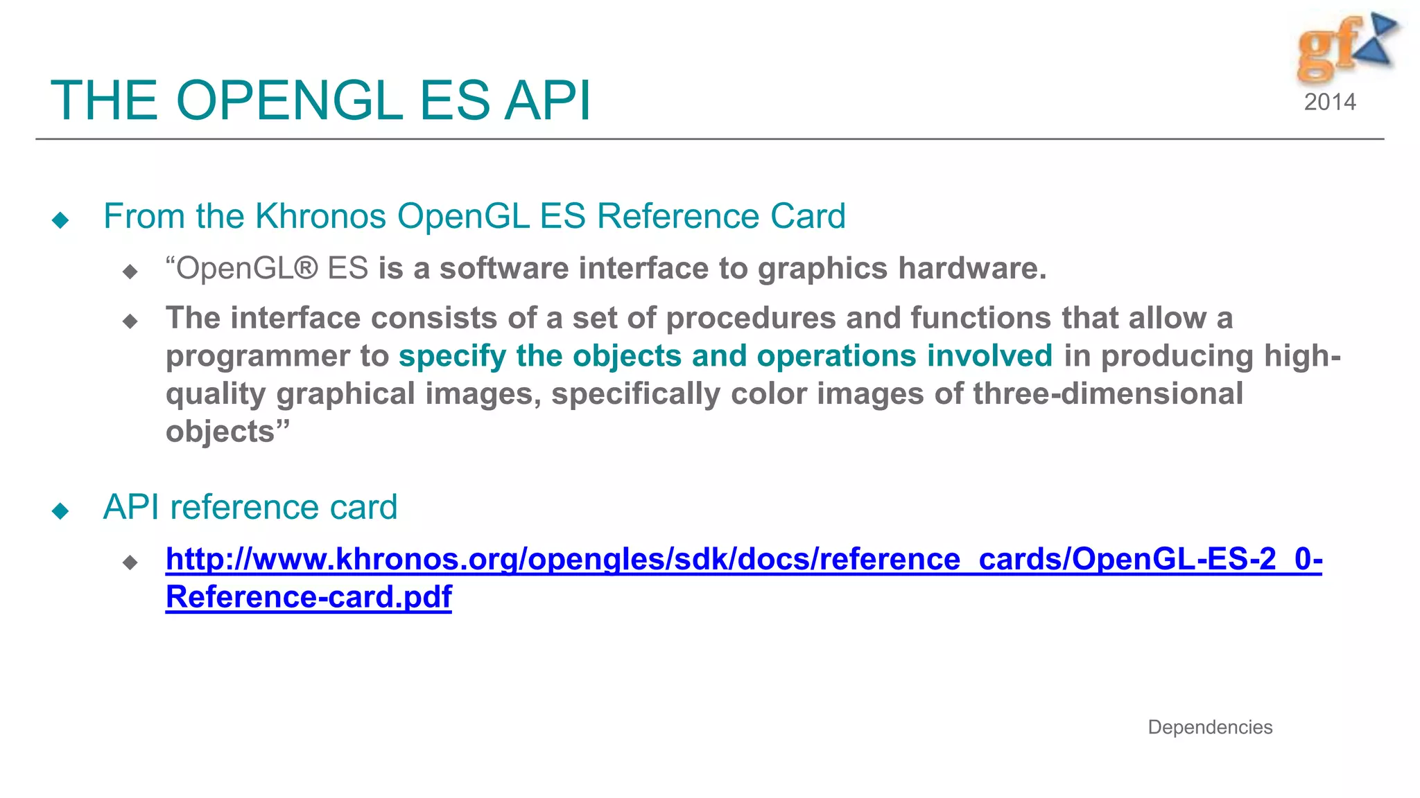 2014THE OPENGL ES API
 From the Khronos OpenGL ES Reference Card
 “OpenGL® ES is a software interface to graphics hardware.
 The interface consists of a set of procedures and functions that allow a
programmer to specify the objects and operations involved in producing high-
quality graphical images, specifically color images of three-dimensional
objects”
 API reference card
 http://www.khronos.org/opengles/sdk/docs/reference_cards/OpenGL-ES-2_0-
Reference-card.pdf
Dependencies
 