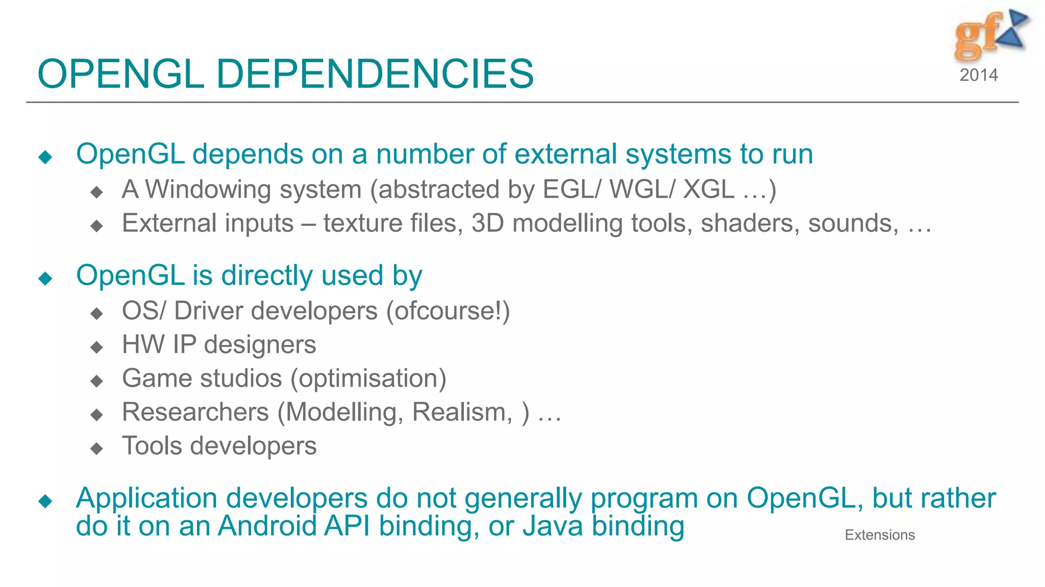 2014OPENGL DEPENDENCIES
 OpenGL depends on a number of external systems to run
 A Windowing system (abstracted by EGL/ WGL/ XGL …)
 External inputs – texture files, 3D modelling tools, shaders, sounds, …
 OpenGL is directly used by
 OS/ Driver developers (ofcourse!)
 HW IP designers
 Game studios (optimisation)
 Researchers (Modelling, Realism, ) …
 Tools developers
 Application developers do not generally program on OpenGL, but rather
do it on an Android API binding, or Java binding Extensions
 