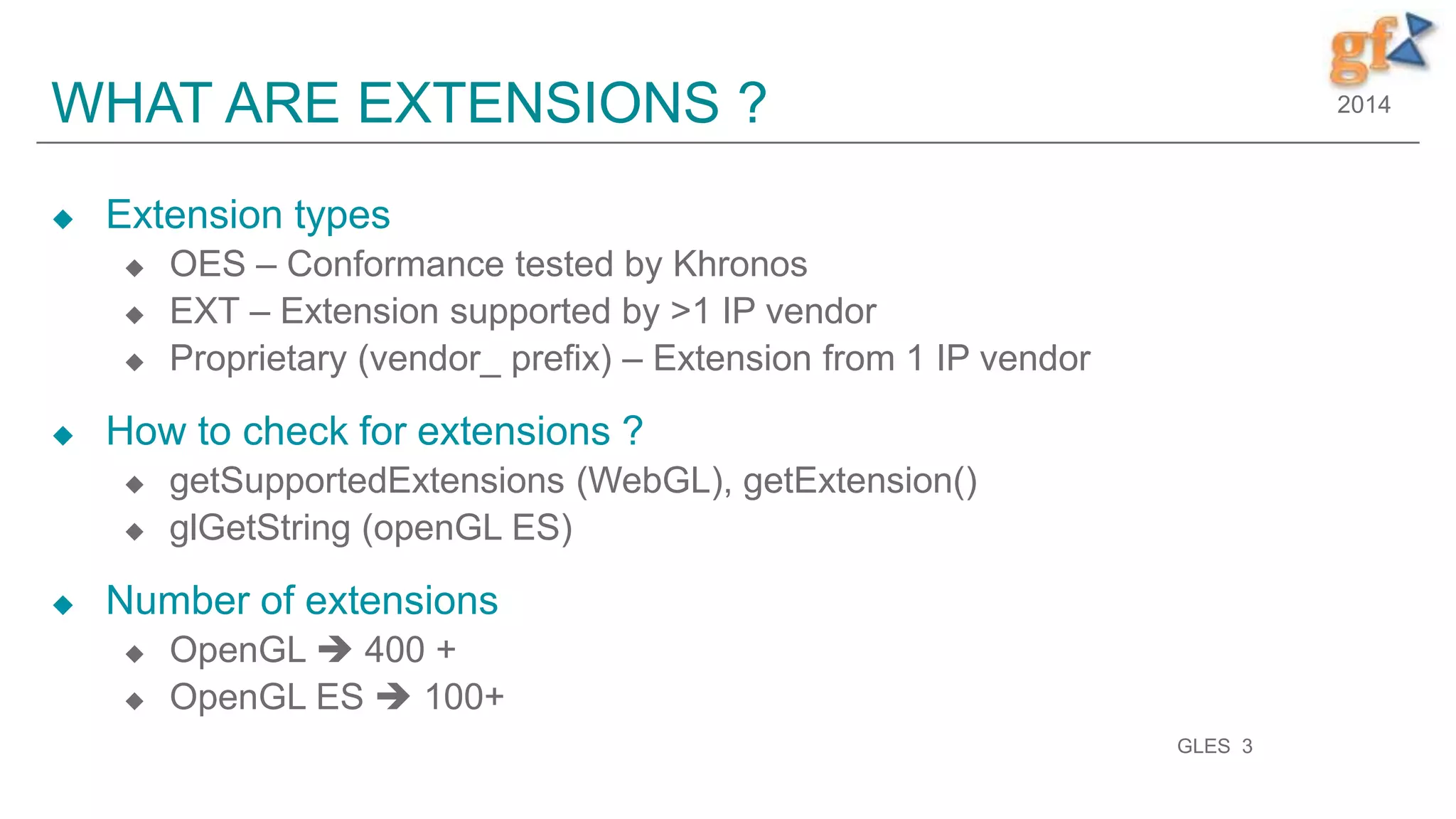 2014WHAT ARE EXTENSIONS ?
 Extension types
 OES – Conformance tested by Khronos
 EXT – Extension supported by >1 IP vendor
 Proprietary (vendor_ prefix) – Extension from 1 IP vendor
 How to check for extensions ?
 getSupportedExtensions (WebGL), getExtension()
 glGetString (openGL ES)
 Number of extensions
 OpenGL  400 +
 OpenGL ES  100+
GLES 3
 