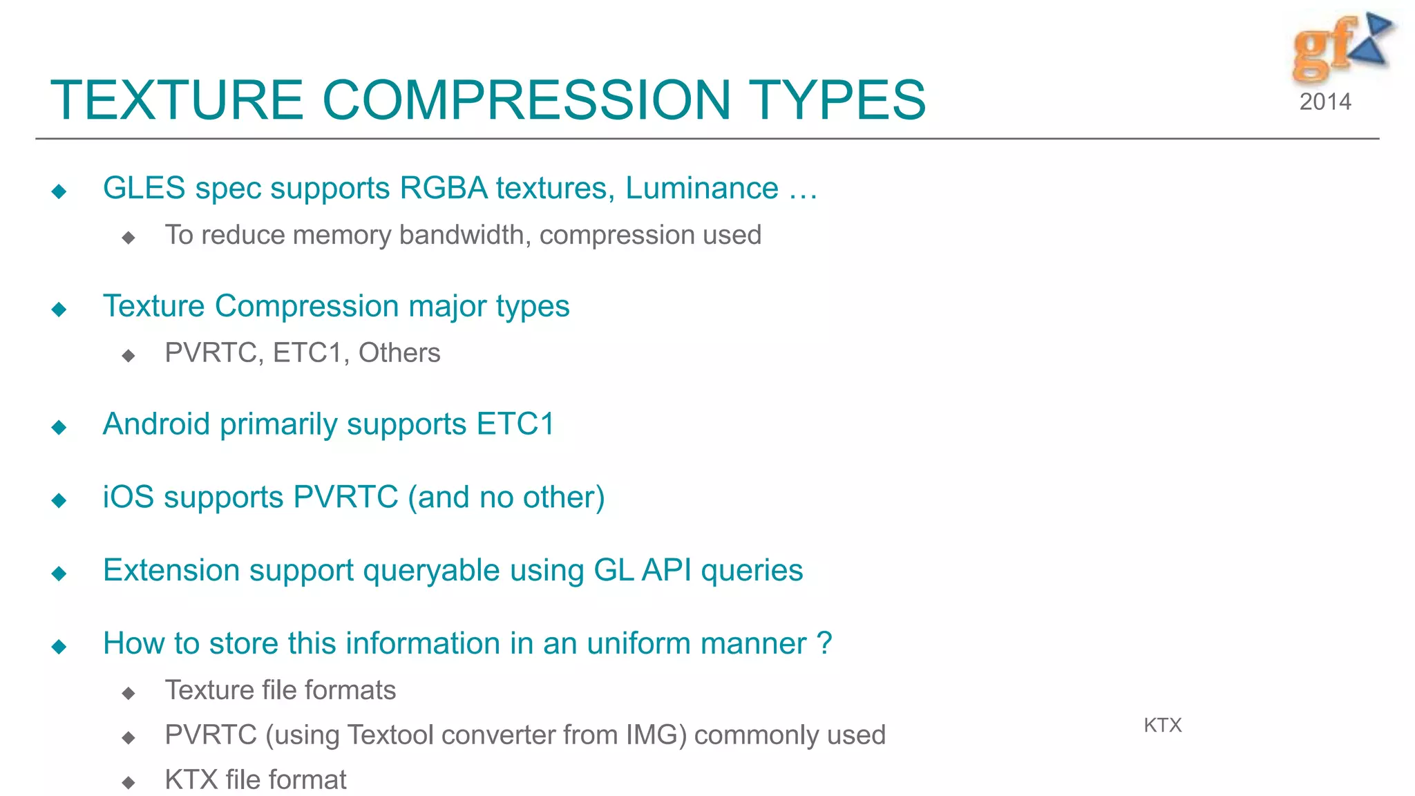 2014TEXTURE COMPRESSION TYPES
 GLES spec supports RGBA textures, Luminance …
 To reduce memory bandwidth, compression used
 Texture Compression major types
 PVRTC, ETC1, Others
 Android primarily supports ETC1
 iOS supports PVRTC (and no other)
 Extension support queryable using GL API queries
 How to store this information in an uniform manner ?
 Texture file formats
 PVRTC (using Textool converter from IMG) commonly used
 KTX file format
KTX
 