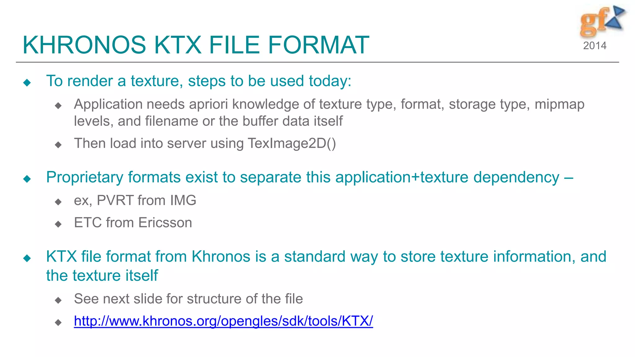 2014KHRONOS KTX FILE FORMAT
 To render a texture, steps to be used today:
 Application needs apriori knowledge of texture type, format, storage type, mipmap
levels, and filename or the buffer data itself
 Then load into server using TexImage2D()
 Proprietary formats exist to separate this application+texture dependency –
 ex, PVRT from IMG
 ETC from Ericsson
 KTX file format from Khronos is a standard way to store texture information, and
the texture itself
 See next slide for structure of the file
 http://www.khronos.org/opengles/sdk/tools/KTX/
 