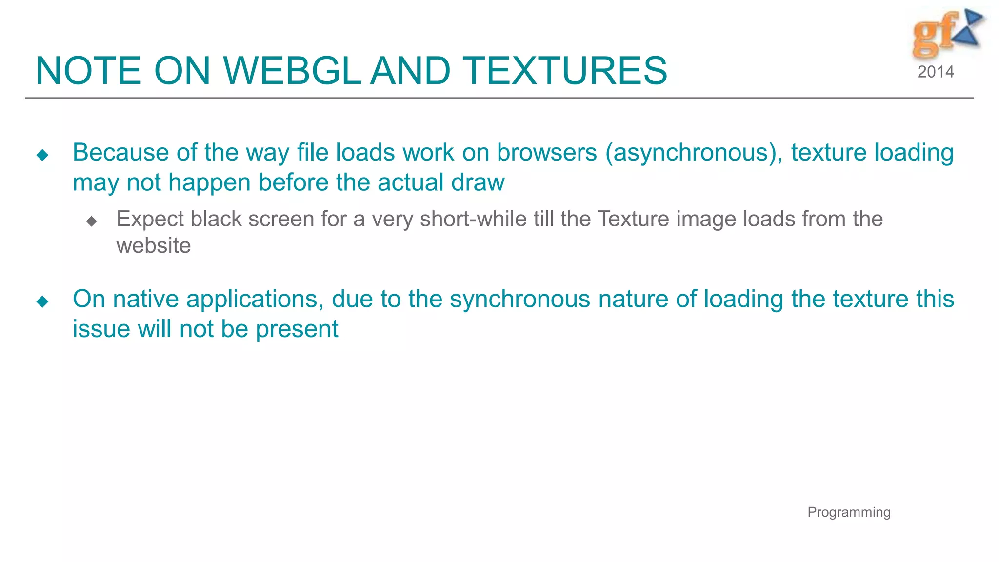 2014NOTE ON WEBGL AND TEXTURES
 Because of the way file loads work on browsers (asynchronous), texture loading
may not happen before the actual draw
 Expect black screen for a very short-while till the Texture image loads from the
website
 On native applications, due to the synchronous nature of loading the texture this
issue will not be present
Programming
 