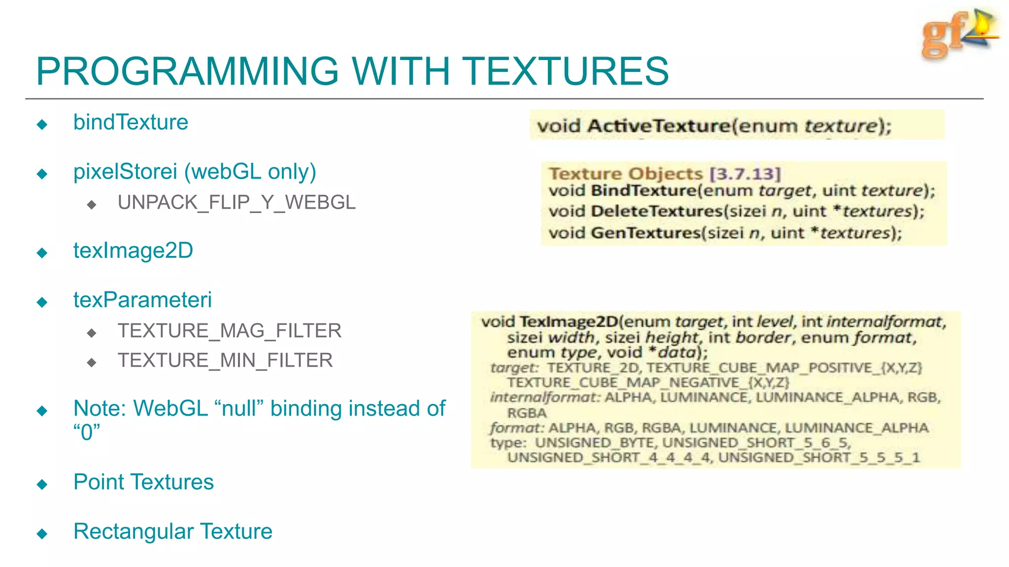 PROGRAMMING WITH TEXTURES
 bindTexture
 pixelStorei (webGL only)
 UNPACK_FLIP_Y_WEBGL
 texImage2D
 texParameteri
 TEXTURE_MAG_FILTER
 TEXTURE_MIN_FILTER
 Note: WebGL “null” binding instead of
“0”
 Point Textures
 Rectangular Texture
 