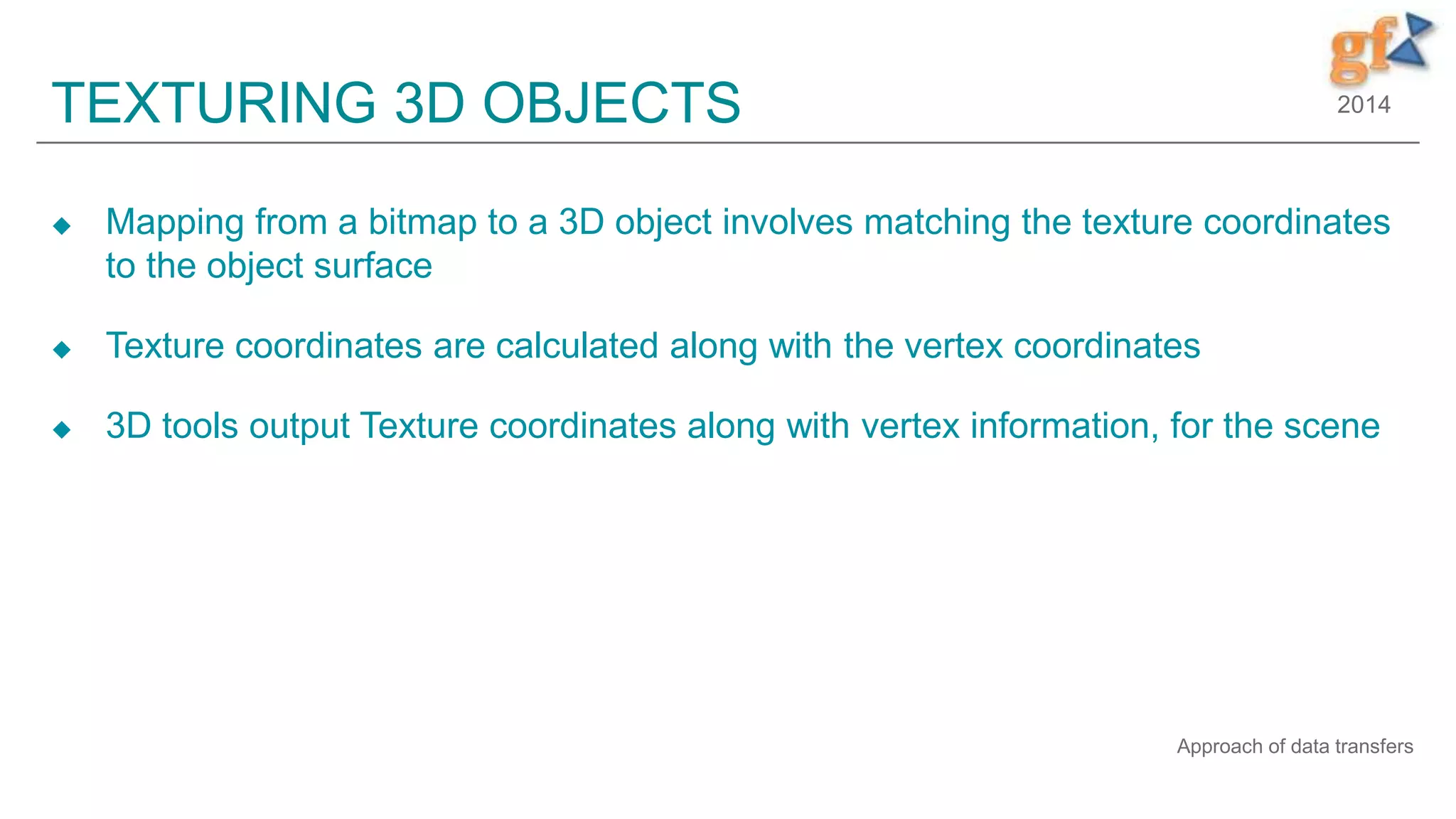 2014TEXTURING 3D OBJECTS
 Mapping from a bitmap to a 3D object involves matching the texture coordinates
to the object surface
 Texture coordinates are calculated along with the vertex coordinates
 3D tools output Texture coordinates along with vertex information, for the scene
Approach of data transfers
 