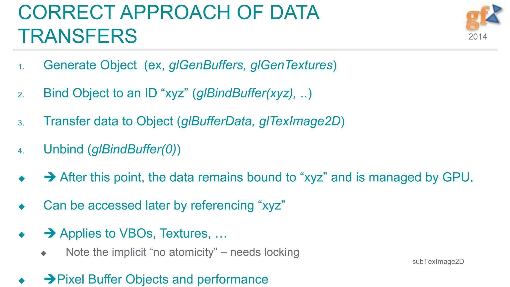 2014
CORRECT APPROACH OF DATA
TRANSFERS
1. Generate Object (ex, glGenBuffers, glGenTextures)
2. Bind Object to an ID “xyz” (glBindBuffer(xyz), ..)
3. Transfer data to Object (glBufferData, glTexImage2D)
4. Unbind (glBindBuffer(0))
  After this point, the data remains bound to “xyz” and is managed by GPU.
 Can be accessed later by referencing “xyz”
  Applies to VBOs, Textures, …
 Note the implicit “no atomicity” – needs locking
 Pixel Buffer Objects and performance
subTexImage2D
 