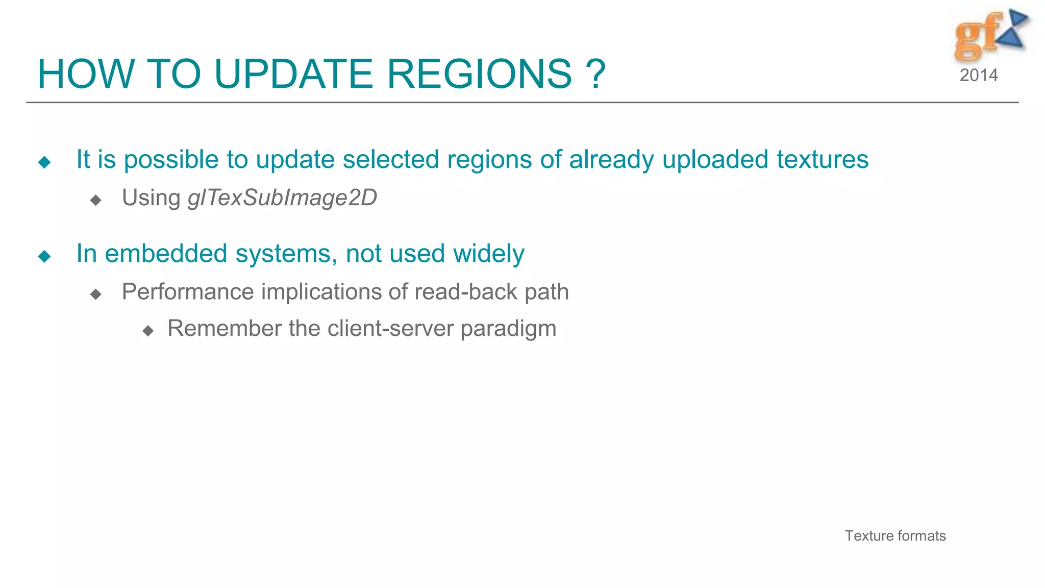 2014HOW TO UPDATE REGIONS ?
 It is possible to update selected regions of already uploaded textures
 Using glTexSubImage2D
 In embedded systems, not used widely
 Performance implications of read-back path
 Remember the client-server paradigm
6
Texture formats
 