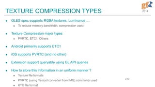 2014TEXTURE COMPRESSION TYPES
 GLES spec supports RGBA textures, Luminance …
 To reduce memory bandwidth, compression used
 Texture Compression major types
 PVRTC, ETC1, Others
 Android primarily supports ETC1
 iOS supports PVRTC (and no other)
 Extension support queryable using GL API queries
 How to store this information in an uniform manner ?
 Texture file formats
 PVRTC (using Textool converter from IMG) commonly used
 KTX file format
KTX
 
