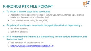 2014KHRONOS KTX FILE FORMAT
 To render a texture, steps to be used today:
 Application needs apriori knowledge of texture type, format, storage type, mipmap
levels, and filename or the buffer data itself
 Then load into server using TexImage2D()
 Proprietary formats exist to separate this application+texture dependency –
 ex, PVRT from IMG
 ETC from Ericsson
 KTX file format from Khronos is a standard way to store texture information, and
the texture itself
 See next slide for structure of the file
 http://www.khronos.org/opengles/sdk/tools/KTX/
 