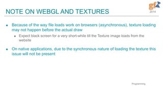 2014NOTE ON WEBGL AND TEXTURES
 Because of the way file loads work on browsers (asynchronous), texture loading
may not happen before the actual draw
 Expect black screen for a very short-while till the Texture image loads from the
website
 On native applications, due to the synchronous nature of loading the texture this
issue will not be present
Programming
 