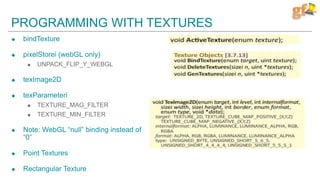 PROGRAMMING WITH TEXTURES
 bindTexture
 pixelStorei (webGL only)
 UNPACK_FLIP_Y_WEBGL
 texImage2D
 texParameteri
 TEXTURE_MAG_FILTER
 TEXTURE_MIN_FILTER
 Note: WebGL “null” binding instead of
“0”
 Point Textures
 Rectangular Texture
 