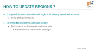 2014HOW TO UPDATE REGIONS ?
 It is possible to update selected regions of already uploaded textures
 Using glTexSubImage2D
 In embedded systems, not used widely
 Performance implications of read-back path
 Remember the client-server paradigm
6
Texture formats
 