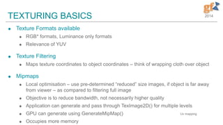 2014TEXTURING BASICS
 Texture Formats available
 RGB* formats, Luminance only formats
 Relevance of YUV
 Texture Filtering
 Maps texture coordinates to object coordinates – think of wrapping cloth over object
 Mipmaps
 Local optimisation – use pre-determined “reduced” size images, if object is far away
from viewer – as compared to filtering full image
 Objective is to reduce bandwidth, not necessarily higher quality
 Application can generate and pass through TexImage2D() for multiple levels
 GPU can generate using GenerateMipMap()
 Occupies more memory
Uv mapping
 