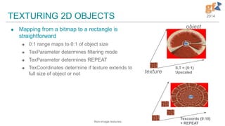 2014TEXTURING 2D OBJECTS
 Mapping from a bitmap to a rectangle is
straightforward
 0:1 range maps to 0:1 of object size
 TexParameter determines filtering mode
 TexParameter determines REPEAT
 TexCoordinates determine if texture extends to
full size of object or not
S,T = {0:1}
Upscaled
Texcoords {0:10}
+ REPEAT
texture
object
Non-image textures
 