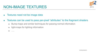 2014NON-IMAGE TEXTURES
 Textures need not be image data
 Textures can be used to pass per-pixel “attributes” to the fragment shaders
 Bump-maps and similar techniques for passing normal information
 light-maps for lighting information
 ….
9
compression
 