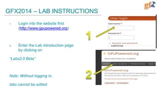 GFX2014 – LAB INSTRUCTIONS
1.

Login into the website first
(http://www.gpupowered.org)

2.

Enter the Lab introduction page
by clicking on

“Labs2.0 Beta”

Note: Without logging in,
labs cannot be edited

 