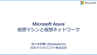 Microsoft Azure
仮想マシンと仮想ネットワーク
佐々木邦暢 (@ksasakims)
日本マイクロソフト株式会社
 