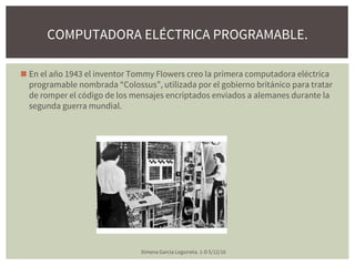 ◼ En el año 1943 el inventor Tommy Flowers creo la primera computadora eléctrica
programable nombrada “Colossus”, utilizada por el gobierno británico para tratar
de romper el código de los mensajes encriptados enviados a alemanes durante la
segunda guerra mundial.
Ximena Garcia Legorreta. 1-D 5/12/16
COMPUTADORA ELÉCTRICA PROGRAMABLE.
 