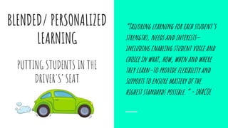 BLENDED/ PERSONALIZED
LEARNING
“Tailoring learning for each student’s
strengths, needs and interests–
including enabling student voice and
choice in what, how, when and where
they learn–to provide flexibility and
supports to ensure mastery of the
highest standards possible.” - iNACOL
PUTTING STUDENTS IN THE
DRIVER'S’ SEAT
 