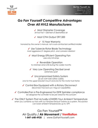 Go Fan Yourself, Inc.
1032 National Parkway
Schaumburg, IL 60173
1-847-648-4920
www.GoFanYourself.com
Go Fan Yourself Competitive Advantages
Over All HVLS Manufacturers:
Most Diameter Coverage
24 foot fan = 230 feet of destratified air
Most CFM Output 397,500
15 Year Warranty
honored by the owner’s manual, not a sub-contracted certified installer
Use Tubercle Rotor Blade Technology
most aggressive 21 degree pitch, and corrosion resistant
Most Energy Efficient Operating Fan
uses only 3.0 amps
Reversible Operation
to minimize wind chill during the colder months
Very Low Operating Decibel Level
extremely quiet
Uncompromised Safety System
(2) air craft style safety cables,
one for the upper bracket mount and one for the motor hub frame
Control Box Equipped with a Rotary Disconnect
disconnect has lock out / tag out capabilities
Controller/Fan is Pre-Engineered for ESFR Sprinkler compliance
we designed the controller to be pre-wired for this concern
The ONLY System That Actually LOWERS Your Ambient Temperature
when you combine our fans with our Tempest Exhaust Turbine as a system, this solution
can lower ambient temperatures up to 10ºF.
Go Fan Yourself™
Air Quality / Air Movement / Ventilation
1-847-648-4920 | www.GoFanYourself.com
 