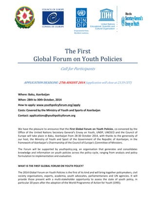 The 
First 
Global 
Forum 
on 
Youth 
Policies 
Call 
for 
Participants 
APPLICATION 
DEADLINE: 
27th 
AUGUST 
2014 
(application 
will 
close 
at 
23.59 
CET) 
Where: 
Baku, 
Azerbaijan 
When: 
28th 
to 
30th 
October, 
2014 
How 
to 
apply: 
www.youthpolicyforum.org/apply 
Costs: 
Covered 
by 
the 
Ministry 
of 
Youth 
and 
Sports 
of 
Azerbaijan 
Contact: 
applications@youthpolicyforum.org 
We 
have 
the 
pleasure 
to 
announce 
that 
the 
First 
Global 
Forum 
on 
Youth 
Policies, 
co-­‐convened 
by 
the 
Office 
of 
the 
United 
Nations 
Secretary 
General’s 
Envoy 
on 
Youth, 
UNDP, 
UNESCO 
and 
the 
Council 
of 
Europe 
will 
take 
place 
in 
Baku, 
Azerbaijan 
from 
28-­‐30 
October 
2014, 
with 
thanks 
to 
the 
generosity 
of 
our 
host, 
the 
Ministry 
of 
Youth 
and 
Sport 
of 
the 
Government 
of 
the 
Republic 
of 
Azerbaijan, 
in 
the 
framework 
of 
Azerbaijan’s 
Chairmanship 
of 
the 
Council 
of 
Europe's 
Committee 
of 
Ministers. 
The 
Forum 
will 
be 
supported 
by 
youthpolicy.org, 
an 
organisation 
that 
generates 
and 
consolidates 
knowledge 
and 
information 
on 
youth 
policies 
across 
the 
policy 
cycle, 
ranging 
from 
analysis 
and 
policy 
formulation 
to 
implementation 
and 
evaluation. 
WHAT 
IS 
THE 
FIRST 
GLOBAL 
FORUM 
ON 
YOUTH 
POLICY? 
The 
2014 
Global 
Forum 
on 
Youth 
Policies 
is 
the 
first 
of 
its 
kind 
and 
will 
bring 
together 
policymakers, 
civil 
society 
organisations, 
experts, 
academia, 
youth 
advocates, 
parliamentarians 
and 
UN 
agencies. 
It 
will 
provide 
those 
present 
with 
a 
multi-­‐stakeholder 
opportunity 
to 
assess 
the 
state 
of 
youth 
policy, 
in 
particular 
20 
years 
after 
the 
adoption 
of 
the 
World 
Programme 
of 
Action 
for 
Youth 
(1995). 
 