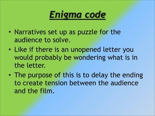 Enigma code
• Narratives set up as puzzle for the
audience to solve.
• Like if there is an unopened letter you
would probably be wondering what is in
the letter.
• The purpose of this is to delay the ending
to create tension between the audience
and the film.

 