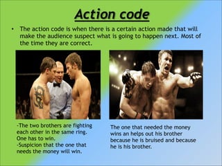 Action code
•

The action code is when there is a certain action made that will
make the audience suspect what is going to happen next. Most of
the time they are correct.

-The two brothers are fighting
each other in the same ring.
One has to win.
-Suspicion that the one that
needs the money will win.

The one that needed the money
wins an helps out his brother
because he is bruised and because
he is his brother.

 