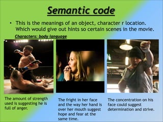 Semantic code
• This is the meanings of an object, character r location.
Which would give out hints so certain scenes in the movie.
Characters: body language

The amount of strength
used is suggesting he is
full of anger.

The fright in her face
and the way her hand is
over her mouth suggest
hope and fear at the
same time.

The concentration on his
face could suggest
determination and strive.

 