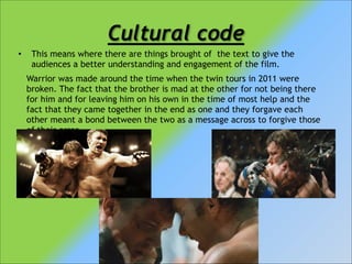 Cultural code
•

This means where there are things brought of the text to give the
audiences a better understanding and engagement of the film.
Warrior was made around the time when the twin tours in 2011 were
broken. The fact that the brother is mad at the other for not being there
for him and for leaving him on his own in the time of most help and the
fact that they came together in the end as one and they forgave each
other meant a bond between the two as a message across to forgive those
of their error.

 