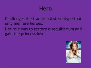 Hero
Challenges the traditional stereotype that
only men are heroes.
Her role was to restore disequilibrium and
gain the princess love.

 