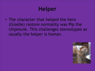 Helper
• The character that helped the hero
(Giselle) restore normality was Pip the
chipmunk. This challenges stereotypes as
usually the helper is human.

 