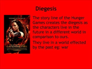 Diegesis
The story line of the Hunger
Games creates the diegesis as
the characters live in the
future in a different world in
comparison to ours.
They live in a world effected
by the past eg: war

 