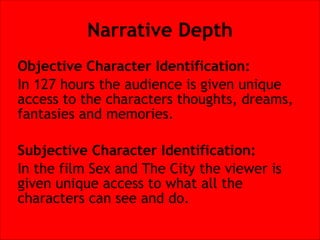 Narrative Depth
Objective Character Identification:
In 127 hours the audience is given unique
access to the characters thoughts, dreams,
fantasies and memories.


Subjective Character Identification:
In the film Sex and The City the viewer is
given unique access to what all the
characters can see and do.

 