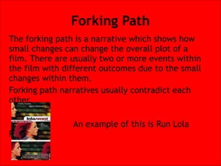 Forking Path
The forking path is a narrative which shows how
small changes can change the overall plot of a
film. There are usually two or more events within
the film with different outcomes due to the small
changes within them.
Forking path narratives usually contradict each
other.


Run.

An example of this is Run Lola

 