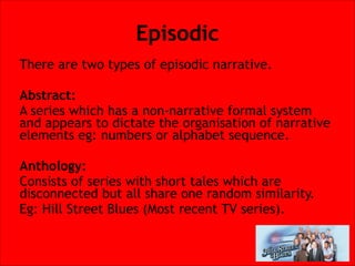 Episodic
There are two types of episodic narrative.


Abstract:
A series which has a non-narrative formal system
and appears to dictate the organisation of narrative
elements eg: numbers or alphabet sequence.


Anthology:
Consists of series with short tales which are
disconnected but all share one random similarity.
Eg: Hill Street Blues (Most recent TV series).

 