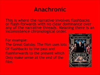 Anachronic
This is where the narrative involves flashbacks
or flash-forwards with no clear dominance over
any of the narrative threads. Meaning there is an
inconsistence chronological order.


For example:
The Great Gatsby. The film uses lots
Of flashbacks to the pass and
flashforwards to the present which
Only make sense at the end of the
film.

 