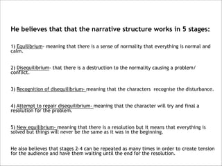 He believes that that the narrative structure works in 5 stages:



1) Equilibrium- meaning that there is a sense of normality that everything is normal and
calm.



2) Disequilibrium- that there is a destruction to the normality causing a problem/
conflict.



3) Recognition of disequilibrium- meaning that the characters recognise the disturbance.



4) Attempt to repair disequilibrium- meaning that the character will try and final a
resolution for the problem.



5) New equilibrium- meaning that there is a resolution but it means that everything is
solved but things will never be the same as it was in the beginning.



He also believes that stages 2-4 can be repeated as many times in order to create tension
for the audience and have them waiting until the end for the resolution.

 