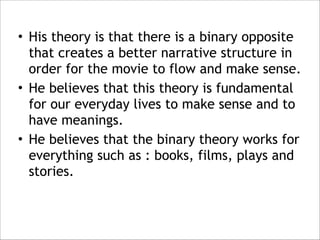 • His theory is that there is a binary opposite
that creates a better narrative structure in
order for the movie to flow and make sense.
• He believes that this theory is fundamental
for our everyday lives to make sense and to
have meanings.
• He believes that the binary theory works for
everything such as : books, films, plays and
stories.

 