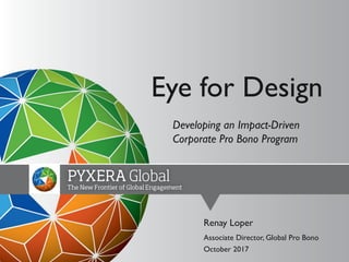 Developing an Impact-Driven
Corporate Pro Bono Program
Renay Loper
Associate Director, Global Pro Bono
October 2017
Eye for Design
 