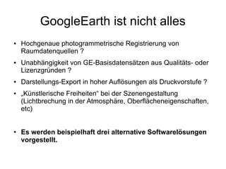 GoogleEarth ist nicht alles
●   Hochgenaue photogrammetrische Registrierung von
    Raumdatenquellen ?
●   Unabhängigkeit von GE-Basisdatensätzen aus Qualitäts- oder
    Lizenzgründen ?
●   Darstellungs-Export in hoher Auflösungen als Druckvorstufe ?
●   „Künstlerische Freiheiten“ bei der Szenengestaltung
    (Lichtbrechung in der Atmosphäre, Oberflächeneigenschaften,
    etc)


●   Es werden beispielhaft drei alternative Softwarelösungen
    vorgestellt.
 