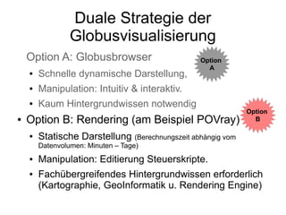 Duale Strategie der
                 Globusvisualisierung
    Option A: Globusbrowser                      Option
                                                   A
    ●   Schnelle dynamische Darstellung,
    ●   Manipulation: Intuitiv & interaktiv.
    ●   Kaum Hintergrundwissen notwendig
                                                              Option
●   Option B: Rendering (am Beispiel POVray)                    B

    ●   Statische Darstellung (Berechnungszeit abhängig vom
        Datenvolumen: Minuten – Tage)
    ●   Manipulation: Editierung Steuerskripte.
    ●   Fachübergreifendes Hintergrundwissen erforderlich
        (Kartographie, GeoInformatik u. Rendering Engine)
 